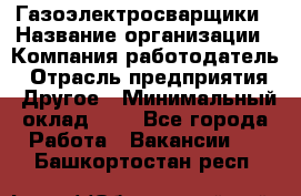 Газоэлектросварщики › Название организации ­ Компания-работодатель › Отрасль предприятия ­ Другое › Минимальный оклад ­ 1 - Все города Работа » Вакансии   . Башкортостан респ.